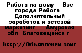 Работа на дому  - Все города Работа » Дополнительный заработок и сетевой маркетинг   . Амурская обл.,Благовещенск г.